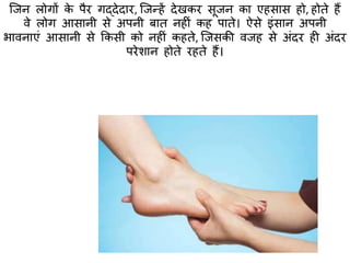 क्जन लोगों के पैर गद्देदार, क्जन्हें देखकर सूजन का एहसास हो, होिे हैं
वे लोग आसानी से अपनी बाि नहीं कह पािे। ऐसे इंसान अपनी
भावनाएं आसानी से ककसी को नहीं कहिे, क्जसकी वजह से अंदर ही अंदर
परेशान होिे रहिे हैं।
 