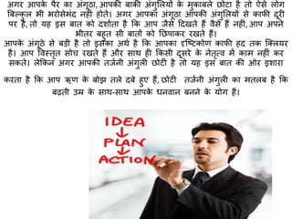 अगर आपके पैर का अंगूठा, आपकी बाकी अंगुमलयों के मुकाबले छोटा है िो ऐसे लोग
बबल्कु ल भी भरोसेमंद नहीं होिे। अगर आपका अंगूठा आपकी अंगुमलयों से काफी दूरी
पर है, िो यह इस बाि को दशाािा है कक आप जैसे हदखिे हैं वैसे हैं नहीं, आप अपने
भीिर बहुि सी बािों को तछपाकर रखिे हैं।
आपके अंगूठे से बड़ी है िो इसका अथा है कक आपका दृक्ष्टकोण काफी हद िक क्क्लयर
है। आप ववस्त्िृि सोच रखिे हैं और साथ ही ककसी दूसरे के नेिृत्व में काम नहीं कर
सकिे। लेककन अगर आपकी िजानी अंगुली छोटी है िो यह इस बाि की ओर इशारा
करिा है कक आप ऋण के बोझ िले दबे हुए हैं, छोटी िजानी अंगुली का मिलब है कक
बढ़िी उम्र के साथ-साथ आपके धनवान बनने के योग हैं।
 