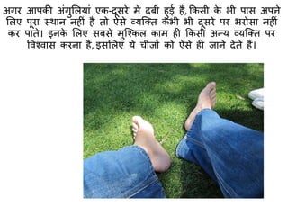 अगर आपकी अंगुमलयां एक-दूसरे में दबी हुई हैं, ककसी के भी पास अपने
मलए पूरा स्त्थान नहीं है िो ऐसे व्यक्क्ि कभी भी दूसरे पर भरोसा नहीं
कर पािे। इनके मलए सबसे मुक्श्कल काम ही ककसी अन्य व्यक्क्ि पर
ववश्वास करना है, इसमलए ये चीजों को ऐसे ही जाने देिे हैं।
 