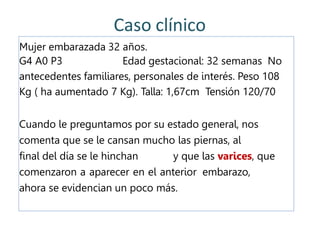 Caso clínico
Mujer embarazada 32 años.
G4 A0 P3 Edad gestacional: 32 semanas No
antecedentes familiares, personales de interés. Peso 108
Kg ( ha aumentado 7 Kg). Talla: 1,67cm Tensión 120/70
Cuando le preguntamos por su estado general, nos
comenta que se le cansan mucho las piernas, al
final del día se le hinchan y que las varices, que
comenzaron a aparecer en el anterior embarazo,
ahora se evidencian un poco más.
 