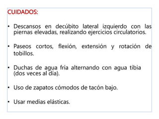 CUIDADOS:
• Descansos en decúbito lateral izquierdo con las
piernas elevadas, realizando ejercicios circulatorios.
• Paseos cortos, flexión, extensión y rotación de
tobillos.
• Duchas de agua fría alternando con agua tibia
(dos veces al día).
• Uso de zapatos cómodos de tacón bajo.
• Usar medias elásticas.
 