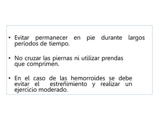 • Evitar permanecer en pie durante largos
períodos de tiempo.
• No cruzar las piernas ni utilizar prendas
que comprimen.
• En el caso de las hemorroides se debe
evitar el estreñimiento y realizar un
ejercicio moderado.
 