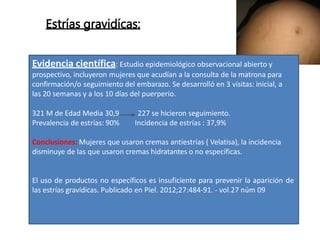 Estrías gravidícas:
Evidencia científica: Estudio epidemiológico observacional abierto y
prospectivo, incluyeron mujeres que acudían a la consulta de la matrona para
confirmación/o seguimiento del embarazo. Se desarrolló en 3 visitas: inicial, a
las 20 semanas y a los 10 días del puerperio.
321 M de Edad Media 30,9
Prevalencia de estrías: 90%
227 se hicieron seguimiento.
Incidencia de estrías : 37,9%
Conclusiones: Mujeres que usaron cremas antiestrías ( Velatisa), la incidencia
disminuye de las que usaron cremas hidratantes o no específicas.
El uso de productos no específicos es insuficiente para prevenir la aparición de
las estrías gravídicas. Publicado en Piel. 2012;27:484-91. - vol.27 núm 09
 