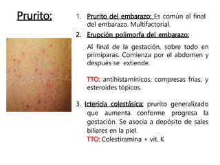 Prurito: 1. Prurito del embarazo: Es común al final
del embarazo. Multifactorial.
2. Erupción polimorfa del embarazo:
Al final de la gestación, sobre todo en
primíparas. Comienza por el abdomen y
después se extiende.
TTO: antihistamínicos, compresas frías, y
esteroides tópicos.
3. Ictericia colestásica: prurito generalizado
que aumenta conforme progresa la
gestación. Se asocia a depósito de sales
biliares en la piel.
TTO: Colestiramina + vit. K
 