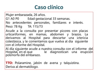 Caso clínico
Mujer embarazada, 26 años.
G1 A0 P0 Edad gestacional 33 semanas.
No antecedentes personales, familiares e interés.
Peso: 78 Kg TA: 115/73
Acude a la consulta por presentar picores con placas
urticariformes, en mamas, abdomen y brazos. La
derivamos al Hospital para descartar una ictericia
colestásica, y le comentamos que vuelva al día siguiente
con el informe del Hospital.
Al día siguiente acude a nuestra consulta con el informe del
Hospital, en el que le diagnostican una erupción
polimorfa del embarazo.
TTO: Polaramine, jabón de avena y talquistina.
Deriva al dermatólogo.
 