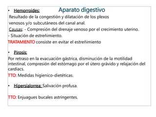 • Hemorroides:
Resultado de la congestión y dilatación de los plexos
venosos y/o subcutáneos del canal anal.
Causas: - Compresión del drenaje venoso por el crecimiento uterino.
- Situación de estreñimiento.
TRATAMIENTO consiste en evitar el estreñimiento
• Pirosis:
Por retraso en la evacuación gástrica, disminución de la motilidad
intestinal, compresión del estómago por el útero grávido y relajación del
cardiacs.
TTO: Medidas higienico-dietéticas.
• Hipersialorrea: Salivación profusa.
TTO: Enjuagues bucales astringentes.
Aparato digestivo
 