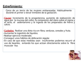 Estreñimiento:
Cerca de un tercio de las mujeres embarazadas. Habitualmente
durante el primer o tercer trimestre de la gestación.
- Causas: Incremento de la progesterona, aumento de reabsorción de
agua por la mucosa del colon, la compresión del útero sobre el sigma y
el recto, el sedentarismo y la ingesta de los preparados de hierro y
calcio.
-Cuidados: Realizar una dieta rica en fibra, verduras, cereales y fruta.
-Aumentar la ingestión de líquidos.
-Realizar ejercicio moderado.
-Conseguir unos hábitos de defecación regular.
-En caso de que estas medidas sean insuficientes podemos recurrir al
uso de laxantes, evitando los que actúan directamente sobre la fibra
muscular lisa.
 