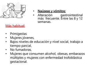 • Naúseas y vómitos:
• Alteración gastrointestinal
más frecuente. Entre las 8 y 12
semanas.
Más habitual:
• Primigestas
• Mujeres jóvenes,
• Bajos niveles de educación y nivel social, trabajo a
tiempo parcial,
• No fumadoras,
• Mujeres que consumen alcohol, obesas, embarazos
múltiples y mujeres con enfermedad trofoblástica
gestacional.
 