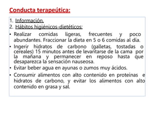 Conducta terapeútica:
1. Información.
2. Hábitos higiénicos-dietéticos:
• Realizar comidas ligeras, frecuentes y poco
abundantes. Fraccionar la dieta en 5 o 6 comidas al día.
• Ingerir hidratos de carbono (galletas, tostadas o
cereales) 15 minutos antes de levantarse de la cama por
la mañana y permanecer en reposo hasta que
desaparezca la sensación nauseosa.
• Evitar beber agua en ayunas o zumos muy ácidos.
• Consumir alimentos con alto contenido en proteínas e
hidratos de carbono, y evitar los alimentos con alto
contenido en grasa y sal.
 