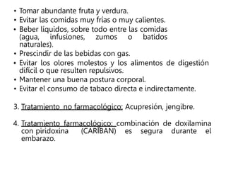 • Tomar abundante fruta y verdura.
• Evitar las comidas muy frías o muy calientes.
• Beber líquidos, sobre todo entre las comidas
(agua, infusiones, zumos o batidos
naturales).
• Prescindir de las bebidas con gas.
• Evitar los olores molestos y los alimentos de digestión
difícil o que resulten repulsivos.
• Mantener una buena postura corporal.
• Evitar el consumo de tabaco directa e indirectamente.
3. Tratamiento no farmacológico: Acupresión, jengibre.
4. Tratamiento farmacológico: combinación de doxilamina
con piridoxina (CARIBAN) es segura durante el
embarazo.
 