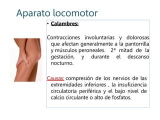 Aparato locomotor
• Calambres:
Contracciones involuntarias y dolorosas
que afectan generalmente a la pantorrilla
y músculos peroneales. 2ª mitad de la
gestación, y durante el descanso
nocturno.
Causas: compresión de los nervios de las
extremidades inferiores , la insuficiencia
circulatoria periférica y el bajo nivel de
calcio circulante o alto de fosfatos.
 