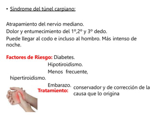 • Síndrome del túnel carpiano:
Atrapamiento del nervio mediano.
Dolor y entumecimiento del 1º,2º y 3º dedo.
Puede llegar al codo e incluso al hombro. Más intenso de
noche.
Factores de Riesgo: Diabetes.
Hipotiroidismo.
Menos frecuente,
hipertiroidismo.
Embarazo.
Tratamiento:
conservador y de corrección de la
causa que lo origina
 