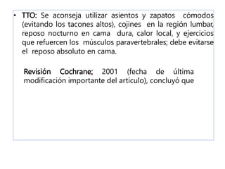 • TTO: Se aconseja utilizar asientos y zapatos cómodos
(evitando los tacones altos), cojines en la región lumbar,
reposo nocturno en cama dura, calor local, y ejercicios
que refuercen los músculos paravertebrales; debe evitarse
el reposo absoluto en cama.
Revisión Cochrane: 2001 (fecha de última
modificación importante del artículo), concluyó que
 