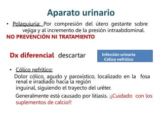 Aparato urinario
• Polaquiuria: Por compresión del útero gestante sobre
vejiga y al incremento de la presión intraabdominal.
NO PREVENCIÓN NI TRATAMIENTO
Dx diferencial descartar
• Cólico nefrítico:
Dolor cólico, agudo y paroxístico, localizado en la fosa
renal e irradiado hacia la región
inguinal, siguiendo el trayecto del uréter.
Generalmente está causado por litiasis. ¡¡Cuidado con los
suplementos de calcio!!
Infección urinaria
Cólico nefrítico
 