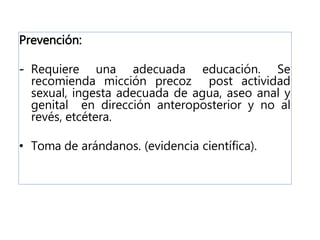 Prevención:
- Requiere una adecuada educación. Se
recomienda micción precoz post actividad
sexual, ingesta adecuada de agua, aseo anal y
genital en dirección anteroposterior y no al
revés, etcétera.
• Toma de arándanos. (evidencia científica).
 