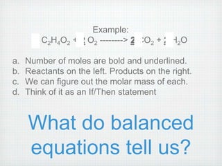 Example: 
1 C2H4O2 + 2 O2 --------> 2 CO2 + 2 H2O 
a. Number of moles are bold and underlined. 
b. Reactants on the left. Products on the right. 
c. We can figure out the molar mass of each. 
d. Think of it as an If/Then statement 
What do balanced 
equations tell us? 
 