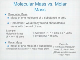 Molecular Mass vs. Molar 
Mass 
Molecular Mass 
Mass of one molecule of a substance in amu 
Remember, we already talked about atomic 
mass with the unit of amu 
Example: 
Molecular Mass 
of H20 = 18 amu 
Molar Mass 
1 hydrogen (H) = 1 amu x 2 = 2amu 
1 oxygen (O) = 16 amu 
mass of one mole of a substance 
1 molecular mass amu = 1 molar mass gram 
Example: 
if H20 has a molecular 
mass of 18amu then 
H2O has a molar mass of 
18 g/1 mole 
 