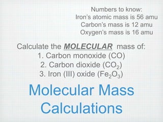 Numbers to know: 
Iron’s atomic mass is 56 amu 
Carbon’s mass is 12 amu 
Oxygen’s mass is 16 amu 
Calculate the MOLECULAR mass of: 
1. Carbon monoxide (CO) 
2. Carbon dioxide (CO2) 
3. Iron (III) oxide (Fe2O3) 
Molecular Mass 
Calculations 
 