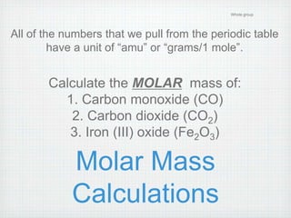 Molar Mass 
Calculations 
Whole group 
All of the numbers that we pull from the periodic table 
have a unit of “amu” or “grams/1 mole”. 
Calculate the MOLAR mass of: 
1. Carbon monoxide (CO) 
2. Carbon dioxide (CO2) 
3. Iron (III) oxide (Fe2O3) 
 