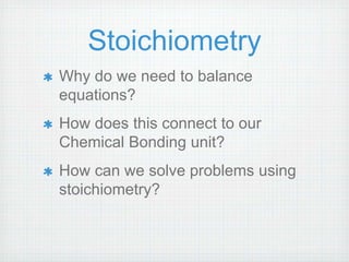 Stoichiometry 
Why do we need to balance 
equations? 
How does this connect to our 
Chemical Bonding unit? 
How can we solve problems using 
stoichiometry? 
 