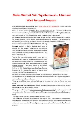 Moles Warts & Skin Tags Removal – A Natural
                         Wart Removal Program
I wonder why people are so excited about Moles Warts & Skin Tags Removal Program! Why so
much buzz and what should you know?
I have to caution you though. Moles Warts and Skin Tags Removal is a premium product and
thousands of people have got benefited from it. If you find someone is offering Moles Warts &
Skin Tags Removal for FREE then please ignore it. They will simply misguide you.
My colleague Anne’s quietness and depression because of a big mole on her face really made me
dig into this program. She bought this program and followed the methods. To my utter surprise,
the mole has gradually disappeared and she came back to her normal life. What a relief!
Soon after, I have realized that Moles Warts and Skin Tags
Removal program by Charles Davidson work great to
remove skin tags naturally. Depending on the affected
area and nature of moles, warts or skin tags, this program
may not cure it in 3 days but it will cure for sure if you
follow his techniques.
You may find many other programs out there or you may
go for expensive surgery or medication but the techniques
discovered by Charles Davidson is compare to none and
considered to be one of the most reliable natural skin tag
removal program. I am gladly expressing my positive
feelings in this Moles Warts and Skin Tags Removal
Review since this program has worked for my colleague
and you too can greatly benefit from this.
Let us discuss on how this program could serve you better than any other program out there:
You do not need to visit dermatologist and pay lot of money to remove skin tag. This program will
save your hard earned money for sure.
This program will help you to get rid of skin tags or skin deformity in the comfort of your own
home.
Moles Warts and Skin Tags Removal system will safely remove your skin deformities without
leaving behind scars or any signs of scarring.
This program will help you to remove moles and skin tags permanently. In most cases, moles and
warts returns after few weeks but this system will help you to remove moles warts & skin tags for
good.
This program is all natural. It means no side effects at any time.
This system will stop your skin problem at the source. This is very important because most
dermatologists seem to only be concerned with getting rid of them once without concentrating
on the root cause. I consider this as a big advantage of using Moles Warts and Skin Tags Removal
program.
 