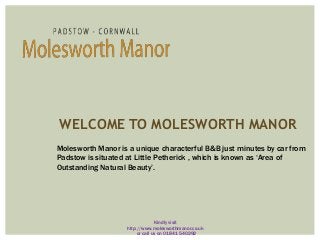 WELCOME TO MOLESWORTH MANOR
Molesworth Manor is a unique characterful B&B just minutes by car from
Padstow is situated at Little Petherick , which is known as ‘Area of
Outstanding Natural Beauty’.
Kindly visit
http://www.molesworthmanor.co.uk
or call us on 01841 540292
 