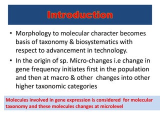 • Morphology to molecular character becomes
basis of taxonomy & biosystematics with
respect to advancement in technology.
• In the origin of sp. Micro-changes i.e change in
gene frequency initiates first in the population
and then at macro & other changes into other
higher taxonomic categories
Molecules involved in gene expression is considered for molecular
taxonomy and these molecules changes at microlevel
 