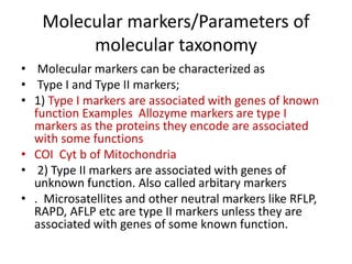 Molecular markers/Parameters of
molecular taxonomy
• Molecular markers can be characterized as
• Type I and Type II markers;
• 1) Type I markers are associated with genes of known
function Examples Allozyme markers are type I
markers as the proteins they encode are associated
with some functions
• COI Cyt b of Mitochondria
• 2) Type II markers are associated with genes of
unknown function. Also called arbitary markers
• . Microsatellites and other neutral markers like RFLP,
RAPD, AFLP etc are type II markers unless they are
associated with genes of some known function.
 