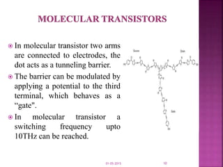  In molecular transistor two arms
are connected to electrodes, the
dot acts as a tunneling barrier.
 The barrier can be modulated by
applying a potential to the third
terminal, which behaves as a
“gate".
 In molecular transistor a
switching frequency upto
10THz can be reached.
01-05-2015 10
 