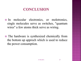  In molecular electronics, or moletronics,
single molecules serve as switches, "quantum
wires" a few atoms thick serve as wiring.
 The hardware is synthesized chemically from
the bottom up approch which is used to reduce
the power consumption.
01-05-2015 21
 