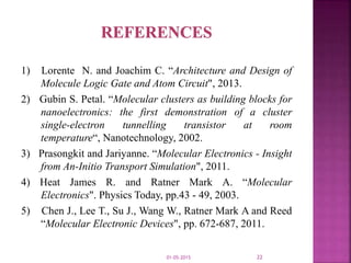 1) Lorente N. and Joachim C. “Architecture and Design of
Molecule Logic Gate and Atom Circuit", 2013.
2) Gubin S. Petal. “Molecular clusters as building blocks for
nanoelectronics: the first demonstration of a cluster
single-electron tunnelling transistor at room
temperature“, Nanotechnology, 2002.
3) Prasongkit and Jariyanne. “Molecular Electronics - Insight
from An-Initio Transport Simulation", 2011.
4) Heat James R. and Ratner Mark A. “Molecular
Electronics". Physics Today, pp.43 - 49, 2003.
5) Chen J., Lee T., Su J., Wang W., Ratner Mark A and Reed
“Molecular Electronic Devices", pp. 672-687, 2011.
01-05-2015 22
 