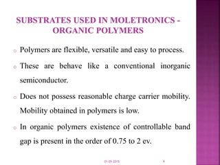 o Polymers are flexible, versatile and easy to process.
o These are behave like a conventional inorganic
semiconductor.
o Does not possess reasonable charge carrier mobility.
Mobility obtained in polymers is low.
o In organic polymers existence of controllable band
gap is present in the order of 0.75 to 2 ev.
01-05-2015 4
 