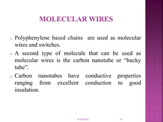 o Polyphenylene based chains are used as molecular
wires and switches.
o A second type of molecule that can be used as
molecular wires is the carbon nanotube or “bucky
tube”.
o Carbon nanotubes have conductive properties
ranging from excellent conduction to good
insulation.
01-05-2015 6
 
