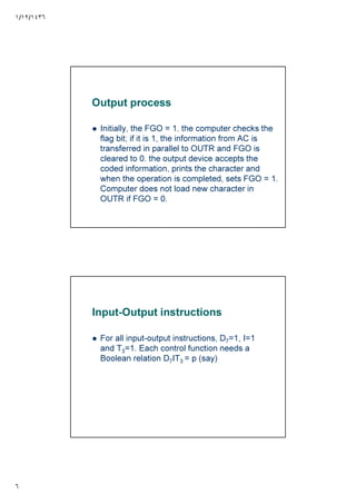 ١/١٢/١٤٣٦
٦
Output process
Initially, the FGO = 1. the computer checks the
flag bit; if it is 1, the information from AC is
transferred in parallel to OUTR and FGO is
cleared to 0. the output device accepts the
coded information, prints the character and
when the operation is completed, sets FGO = 1.
Computer does not load new character in
OUTR if FGO = 0.
Input-Output instructions
For all input-output instructions, D7=1, I=1
and T3=1. Each control function needs a
Boolean relation D7IT3 = p (say)
 