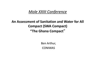 Mole XXIII Conference

An Assessment of Sanitation and Water for All
         Compact (SWA Compact)
          “The Ghana Compact”


                  Ben Arthur,
                   CONIWAS
 