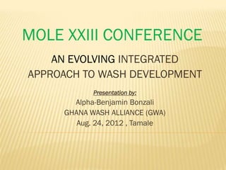 MOLE XXIII CONFERENCE
    AN EVOLVING INTEGRATED
APPROACH TO WASH DEVELOPMENT
            Presentation by:
       Alpha-Benjamin Bonzali
     GHANA WASH ALLIANCE (GWA)
        Aug. 24, 2012 , Tamale
 