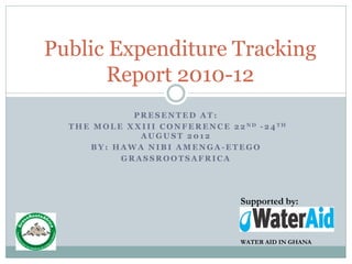 Public Expenditure Tracking
      Report 2010-12
                 PRESENTED AT:
  T H E M O L E X X I I I C O N F E R E N C E 2 2 ND - 2 4 TH
                   AUGUST 2012
       BY: HAWA NIBI AMENGA-ETEGO
               GRASSROOTSAFRICA




                                                Supported by:



                                                WATER AID IN GHANA
 