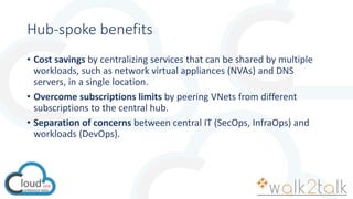 Hub-spoke benefits
• Cost savings by centralizing services that can be shared by multiple
workloads, such as network virtual appliances (NVAs) and DNS
servers, in a single location.
• Overcome subscriptions limits by peering VNets from different
subscriptions to the central hub.
• Separation of concerns between central IT (SecOps, InfraOps) and
workloads (DevOps).
 