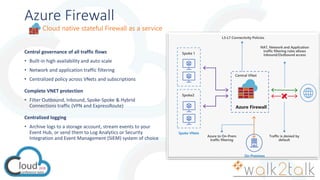 Azure Firewall
Central governance of all traffic flows
• Built-in high availability and auto scale
• Network and application traffic filtering
• Centralized policy across VNets and subscriptions
Complete VNET protection
• Filter Outbound, Inbound, Spoke-Spoke & Hybrid
Connections traffic (VPN and ExpressRoute)
Centralized logging
• Archive logs to a storage account, stream events to your
Event Hub, or send them to Log Analytics or Security
Integration and Event Management (SIEM) system of choice
Cloud native stateful Firewall as a service
Spoke VNets
On-Premises
 
