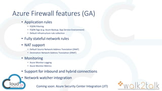 Azure Firewall features (GA)
• Application rules
• FQDN Filtering
• FQDN Tags (e.g. Azure Backup, App Service Environment)
• Default infrastructure rule collection
• Fully stateful network rules
• NAT support
• Default Source Network Address Translation (SNAT)
• Destination Network Address Translation (DNAT)
• Monitoring
• Azure Monitor Logging
• Azure Monitor Metrics
• Support for inbound and hybrid connections
• Network watcher integration
Coming soon: Azure Security Center Integration (JIT)
 