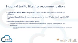 Inbound traffic filtering recommendation
• Application Gateway WAF is the preferred service for inbound application level HTTP/S
protection
• Use Azure Firewall inbound network level protection for non-HTTP/S protocols (e.g. SSH, RDP,
FTP)
• Destination Network Address Translation (DNAT)
• Inbound traffic filtering is enabled by mapping of your firewall public IP and port to a private IP and port
• Known issues
• DNAT doesn’t work for port 80 and 22. These can be specified as 80, 22 as the translated ports. For example, you can map public ip:81 to private ip:80. We are working to
fix this soon.
 