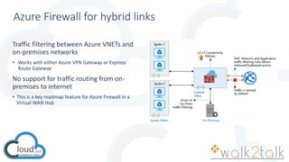 Azure Firewall for hybrid links
Traffic filtering between Azure VNETs and
on-premises networks
• Works with either Azure VPN Gateway or Express
Route Gateway
No support for traffic routing from on-
premises to internet
• This is a key roadmap feature for Azure Firewall in a
Virtual WAN Hub
 