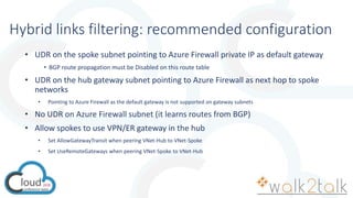 Hybrid links filtering: recommended configuration
• UDR on the spoke subnet pointing to Azure Firewall private IP as default gateway
• BGP route propagation must be Disabled on this route table
• UDR on the hub gateway subnet pointing to Azure Firewall as next hop to spoke
networks
• Pointing to Azure Firewall as the default gateway is not supported on gateway subnets
• No UDR on Azure Firewall subnet (it learns routes from BGP)
• Allow spokes to use VPN/ER gateway in the hub
• Set AllowGatewayTransit when peering VNet-Hub to VNet-Spoke
• Set UseRemoteGateways when peering VNet-Spoke to VNet-Hub
 
