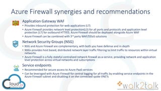 Azure Firewall synergies and recommendations
Application Gateway WAF
• Provides inbound protection for web applications (L7)
• Azure Firewall provides network level protection(L3) for all ports and protocols and application level
protection (L7) for outbound HTTP/S. Azure Firewall should be deployed alongside Azure WAF
• Azure Firewall can be combined with 3rd party WAF/DDoS solutions
Network Security Groups (NSG)
• NSG and Azure Firewall are complementary, with both you have defense and in-depth
• NSGs provides host based, distributed network layer traffic filtering to limit traffic to resources within virtual
networks
• Azure Firewall is a fully stateful centralized network firewall as-a-service, providing network and application
level protection across virtual networks and subscriptions
Service endpoints
• Recommended for secure access to Azure PaaS services
• Can be leveraged with Azure Firewall for central logging for all traffic by enabling service endpoints in the
Azure Firewall subnet and disabling it on the connected spoke VNETs
 