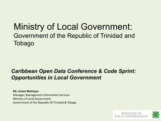 Ministry of Local Government:
Government of the Republic of Trinidad and
Tobago



Caribbean Open Data Conference & Code Sprint:
Opportunities in Local Government

Mr. Junior McIntyre
Manager, Management Information Services
Ministry of Local Government
Government of the Republic Of Trinidad & Tobago
 