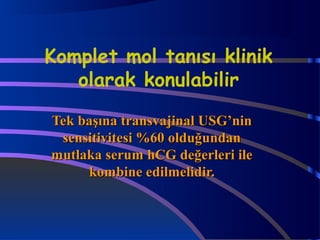 Komplet mol tanısı klinik 
olarak konulabilir 
TTeekk bbaaşşıınnaa ttrraannssvvaajjiinnaall UUSSGG’’nniinn 
sseennssiittiivviitteessii %%6600 oolldduuğğuunnddaann 
mmuuttllaakkaa sseerruumm hhCCGG ddeeğğeerrlleerrii iillee 
kkoommbbiinnee eeddiillmmeelliiddiirr.. 
 