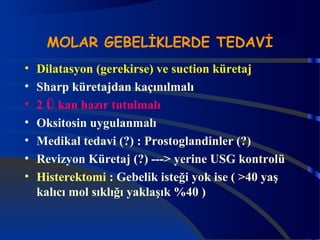 MOLAR GEBELİKLERDE TEDAVİ 
• Dilatasyon (gerekirse) ve suction küretaj 
• Sharp küretajdan kaçınılmalı 
• 2 Ü kan hazır tutulmalı 
• Oksitosin uygulanmalı 
• Medikal tedavi (?) : Prostoglandinler (?) 
• Revizyon Küretaj (?) ---> yerine USG kontrolü 
• Histerektomi : Gebelik isteği yok ise ( >40 yaş 
kalıcı mol sıklığı yaklaşık %40 ) 
 