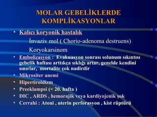 MMOOLLAARR GGEEBBEELLİİKKLLEERRDDEE 
KKOOMMPPLLİİKKAASSYYOONNLLAARR 
• KKaallııccıı kkoorryyoonniikk hhaassttaallııkk 
İnvaziv mol ( Chorio-adenoma destruens) 
Koryokarsinom 
• Embolizasyon : Evakuasyon sonrası solunum sıkıntısı 
gebelik haftası arttıkça sıklığı artar, genelde kendini 
sınırlar, mortalite çok nadirdir 
• Mikrositer anemi 
• Hipertiroidizm 
• Preeklampsi (< 20. hafta ) 
• DIC , ARDS , hemorajik veya kardiyojenik şok 
• Cerrahi : Atoni , uterin perforasyon , kist rüptürü 
 