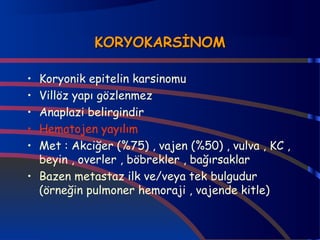 KKOORRYYOOKKAARRSSİİNNOOMM 
• Koryonik epitelin karsinomu 
• Villöz yapı gözlenmez 
• Anaplazi belirgindir 
• Hematojen yayılım 
• Met : Akciğer (%75) , vajen (%50) , vulva , KC , 
beyin , overler , böbrekler , bağırsaklar 
• Bazen metastaz ilk ve/veya tek bulgudur 
(örneğin pulmoner hemoraji , vajende kitle) 
 
