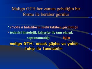 Malign GTH her zaman gebeliğin bir 
formu ile beraber görülür 
• (%50) si hidatiform molü takiben görüldüğü 
• tedavisi histolojik kriterler ile tam olarak 
saptanamadığı iiççiinn 
mmaalliiggnn GGTTHH,, aannccaakk şşüüpphhee vvee yyaakkıınn 
ttaakkiipp iillee ttaannıınnaabbiilliirr 
 
